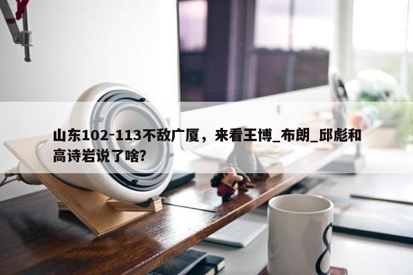 山东102-113不敌广厦，来看王博_布朗_邱彪和高诗岩说了啥？