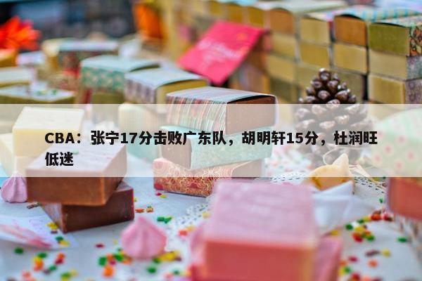 CBA：张宁17分击败广东队，胡明轩15分，杜润旺低迷