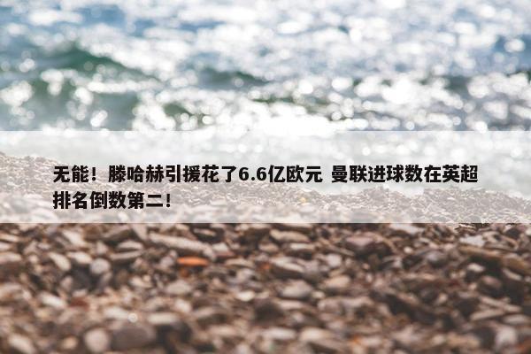 无能！滕哈赫引援花了6.6亿欧元 曼联进球数在英超排名倒数第二！