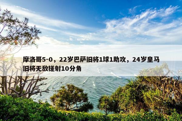 摩洛哥5-0，22岁巴萨旧将1球1助攻，24岁皇马旧将无敌搓射10分角