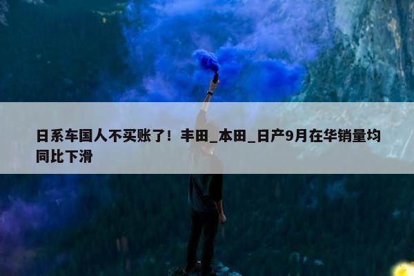 日系车国人不买账了！丰田_本田_日产9月在华销量均同比下滑