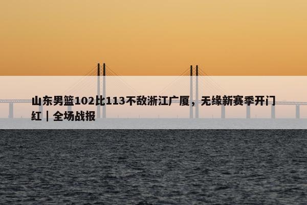 山东男篮102比113不敌浙江广厦，无缘新赛季开门红｜全场战报