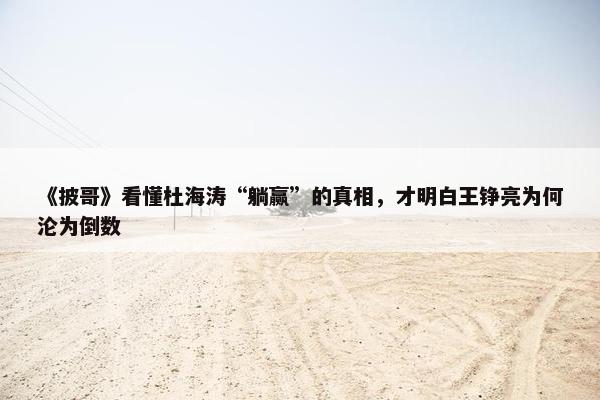 《披哥》看懂杜海涛“躺赢”的真相，才明白王铮亮为何沦为倒数