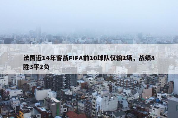 法国近14年客战FIFA前10球队仅输2场，战绩8胜3平2负