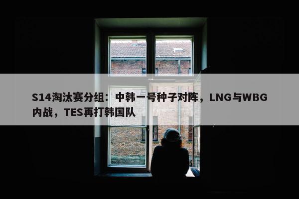 S14淘汰赛分组：中韩一号种子对阵，LNG与WBG内战，TES再打韩国队