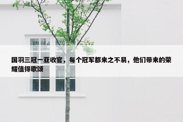 国羽三冠一亚收官，每个冠军都来之不易，他们带来的荣耀值得歌颂