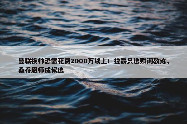 曼联换帅恐需花费2000万以上！拉爵只选赋闲教练，桑乔恩师成候选