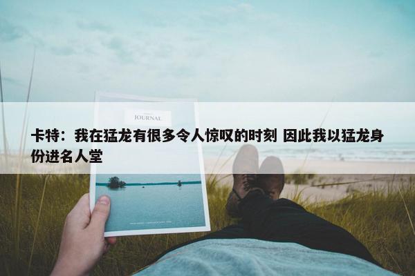 卡特：我在猛龙有很多令人惊叹的时刻 因此我以猛龙身份进名人堂