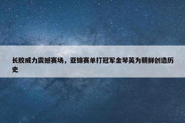 长胶威力震撼赛场，亚锦赛单打冠军金琴英为朝鲜创造历史