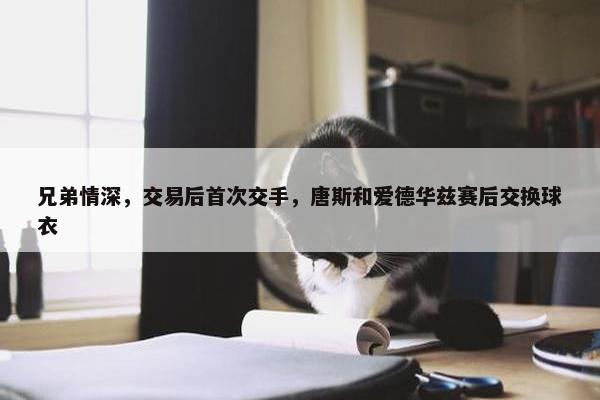 兄弟情深，交易后首次交手，唐斯和爱德华兹赛后交换球衣