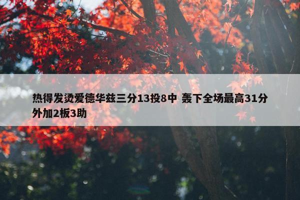 热得发烫爱德华兹三分13投8中 轰下全场最高31分外加2板3助