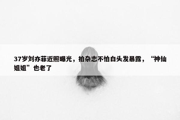 37岁刘亦菲近照曝光，拍杂志不怕白头发暴露，“神仙姐姐”也老了