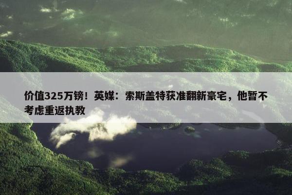 价值325万镑！英媒：索斯盖特获准翻新豪宅，他暂不考虑重返执教