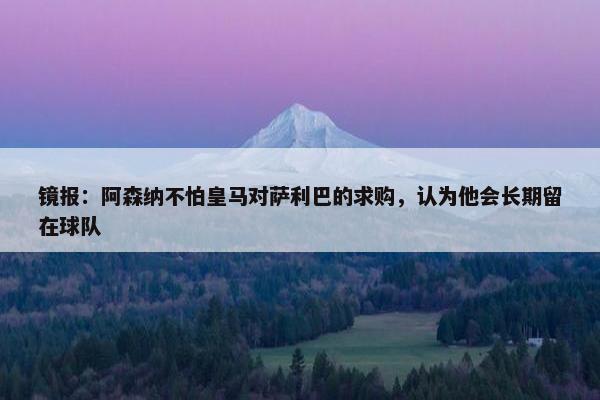 镜报：阿森纳不怕皇马对萨利巴的求购，认为他会长期留在球队