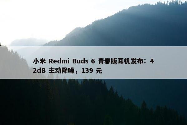 小米 Redmi Buds 6 青春版耳机发布：42dB 主动降噪，139 元