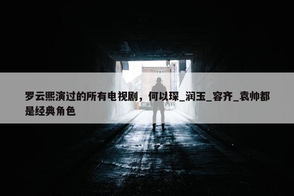 罗云熙演过的所有电视剧，何以琛_润玉_容齐_袁帅都是经典角色