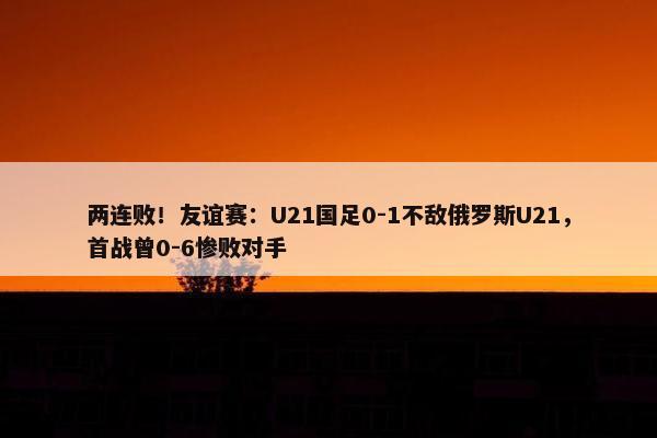 两连败！友谊赛：U21国足0-1不敌俄罗斯U21，首战曾0-6惨败对手