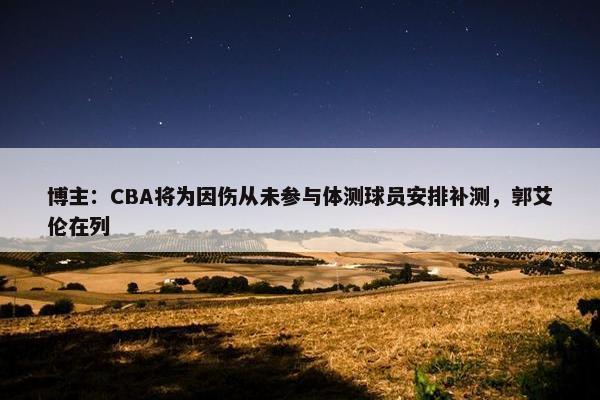 博主：CBA将为因伤从未参与体测球员安排补测，郭艾伦在列