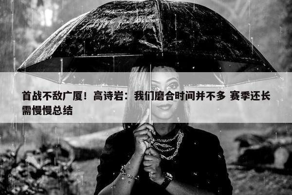 首战不敌广厦！高诗岩：我们磨合时间并不多 赛季还长需慢慢总结