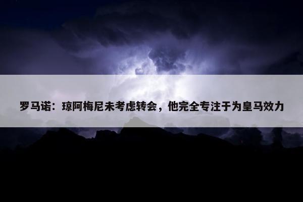 罗马诺：琼阿梅尼未考虑转会，他完全专注于为皇马效力