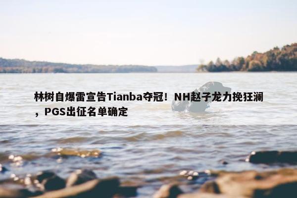 林树自爆雷宣告Tianba夺冠！NH赵子龙力挽狂澜，PGS出征名单确定