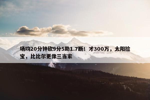 场均20分钟砍9分5助1.7断！才300万，太阳捡宝，比比尔更像三当家