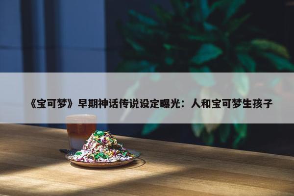 《宝可梦》早期神话传说设定曝光：人和宝可梦生孩子