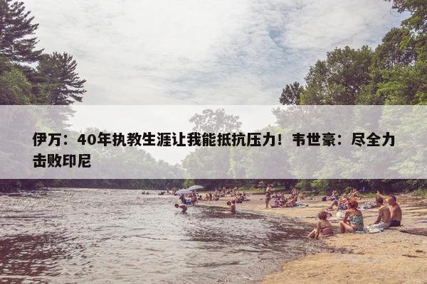 伊万：40年执教生涯让我能抵抗压力！韦世豪：尽全力击败印尼