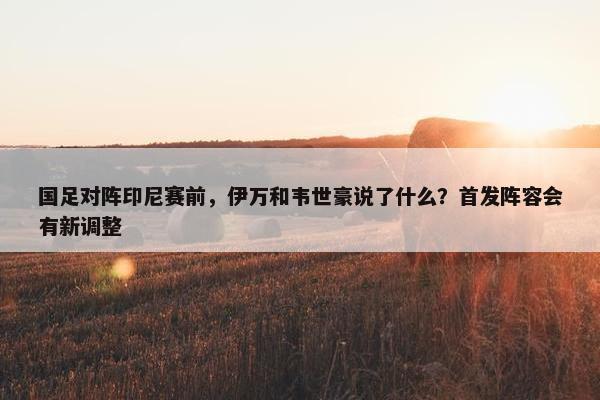 国足对阵印尼赛前，伊万和韦世豪说了什么？首发阵容会有新调整