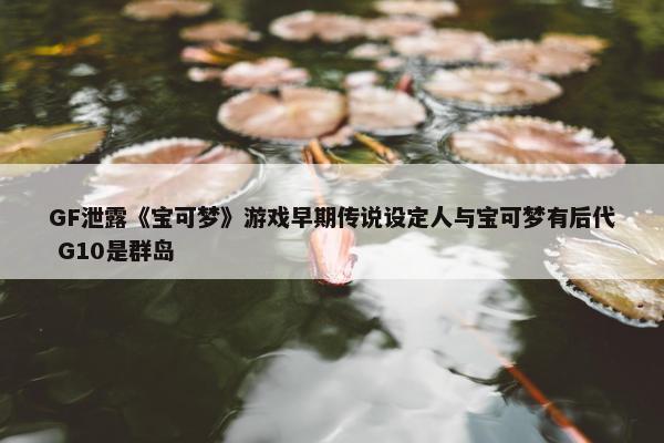 GF泄露《宝可梦》游戏早期传说设定人与宝可梦有后代 G10是群岛