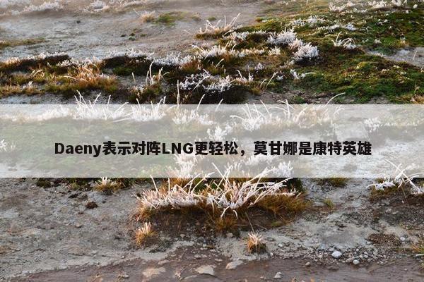 Daeny表示对阵LNG更轻松，莫甘娜是康特英雄