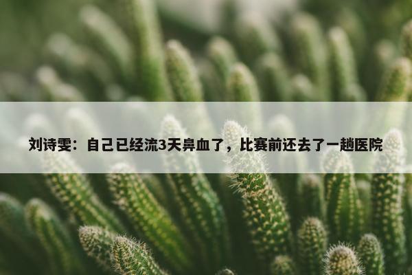 刘诗雯：自己已经流3天鼻血了，比赛前还去了一趟医院