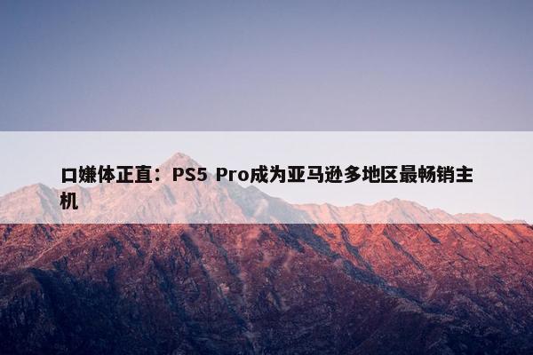 口嫌体正直：PS5 Pro成为亚马逊多地区最畅销主机