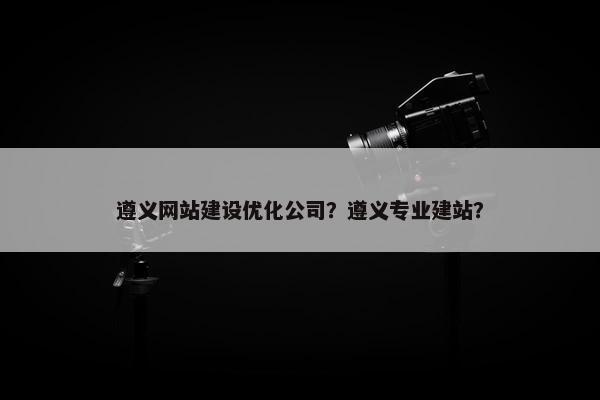 遵义网站建设优化公司？遵义专业建站？