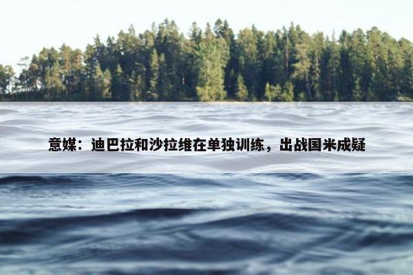 意媒：迪巴拉和沙拉维在单独训练，出战国米成疑