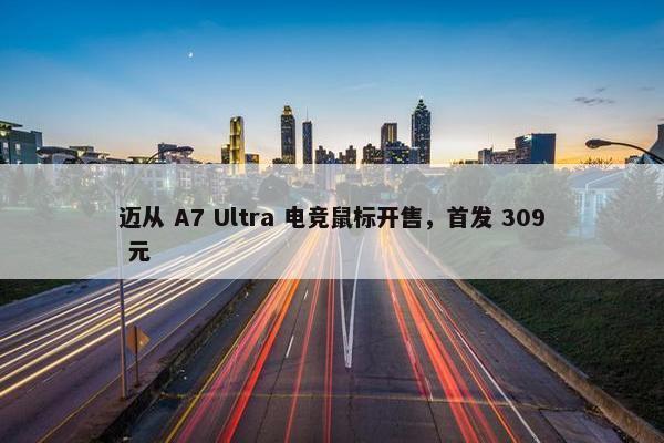 迈从 A7 Ultra 电竞鼠标开售，首发 309 元