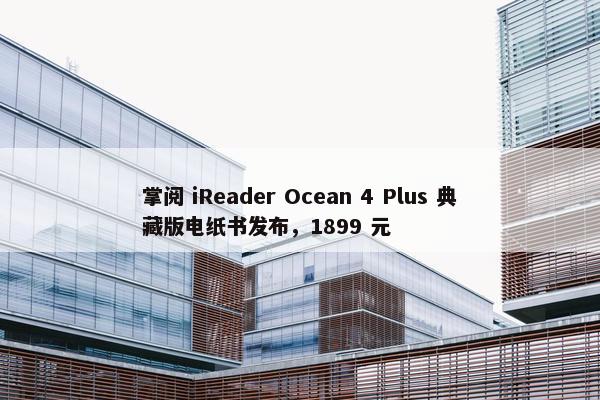 掌阅 iReader Ocean 4 Plus 典藏版电纸书发布，1899 元