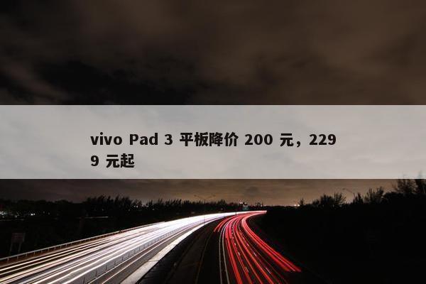 vivo Pad 3 平板降价 200 元，2299 元起