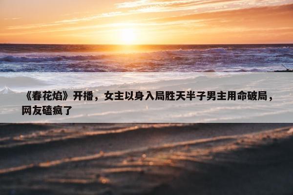 《春花焰》开播，女主以身入局胜天半子男主用命破局，网友磕疯了