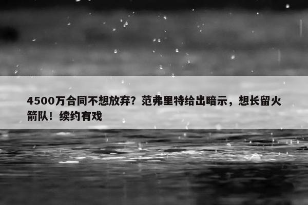 4500万合同不想放弃？范弗里特给出暗示，想长留火箭队！续约有戏