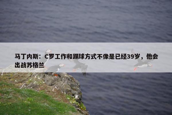 马丁内斯：C罗工作和踢球方式不像是已经39岁，他会出战苏格兰