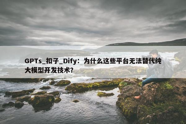 GPTs_扣子_Dify：为什么这些平台无法替代纯大模型开发技术？