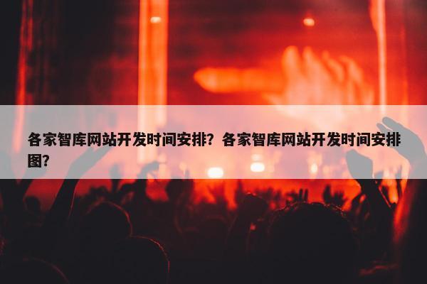 各家智库网站开发时间安排？各家智库网站开发时间安排图？