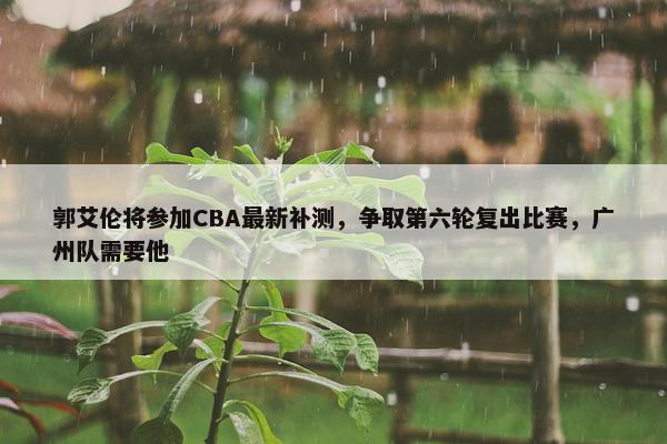 郭艾伦将参加CBA最新补测，争取第六轮复出比赛，广州队需要他