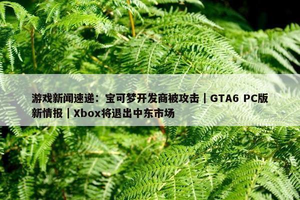 游戏新闻速递：宝可梦开发商被攻击｜GTA6 PC版新情报｜Xbox将退出中东市场