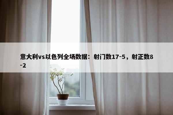 意大利vs以色列全场数据：射门数17-5，射正数8-2