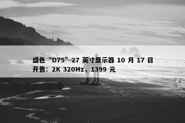 盛色“D75”27 英寸显示器 10 月 17 日开售：2K 320Hz，1399 元