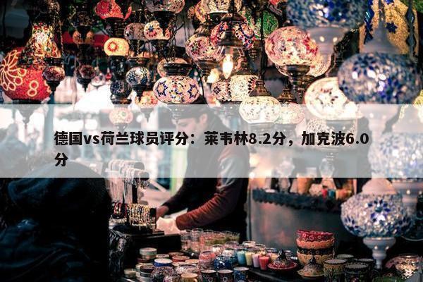 德国vs荷兰球员评分：莱韦林8.2分，加克波6.0分