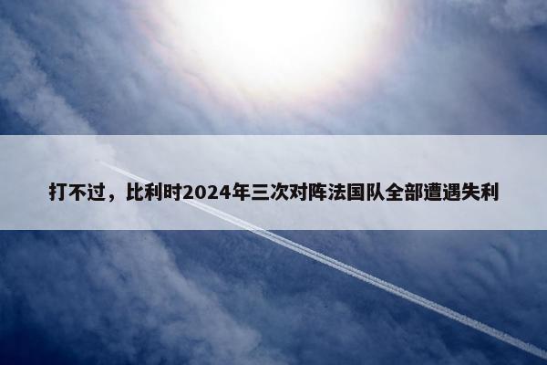 打不过，比利时2024年三次对阵法国队全部遭遇失利