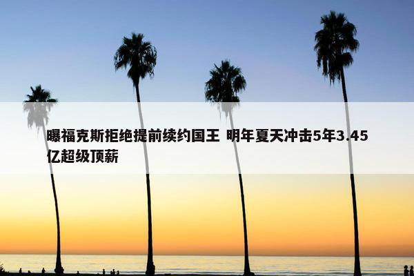 曝福克斯拒绝提前续约国王 明年夏天冲击5年3.45亿超级顶薪